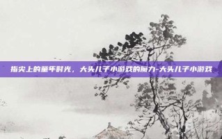 指尖上的童年时光，大头儿子小游戏的魔力-大头儿子小游戏