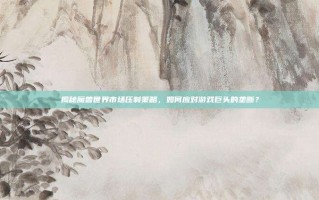 揭秘魔兽世界市场压制策略，如何应对游戏巨头的垄断？