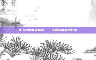 AION中韩对抗赛，一场电竞盛宴的较量
