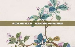 大话水浒梦幻之旅，探索游戏世界的奇幻旅程