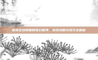 探索正统韩服的奇幻世界，游戏攻略与技巧全解析
