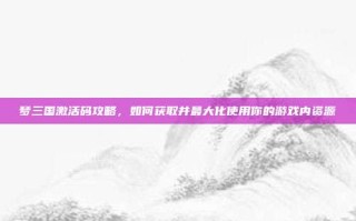 梦三国激活码攻略，如何获取并最大化使用你的游戏内资源