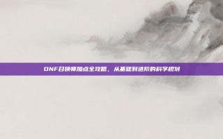 DNF召唤师加点全攻略，从基础到进阶的科学规划