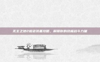 无主之地2橙色装备攻略，解锁你的终极战斗力量