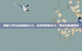 揭秘三界与地狱魔族3.0，游戏界的新纪元，挑战与机遇并存