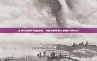 王者荣耀武则天遭j漫画，揭秘游戏角色与漫画的跨界合作