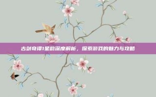 古剑奇谭1星韵深度解析，探索游戏的魅力与攻略
