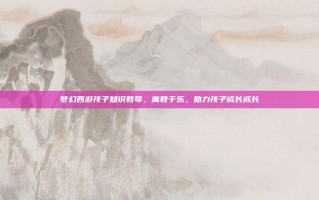 梦幻西游孩子知识教导，寓教于乐，助力孩子成长成长