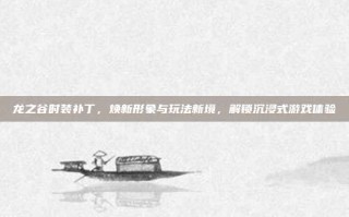 龙之谷时装补丁，焕新形象与玩法新境，解锁沉浸式游戏体验