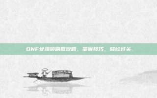 DNF女漫游刷图攻略，掌握技巧，轻松过关