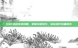 DNF合成传承攻略，掌握关键技巧，轻松提升装备属性