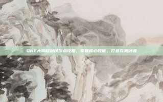 DNF大转移剑魂加点攻略，掌握核心技能，打造完美剑魂