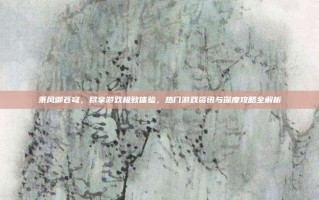 乘风御苍穹，尽享游戏极致体验，热门游戏资讯与深度攻略全解析