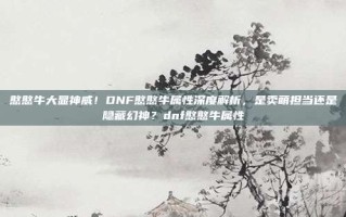 憨憨牛大显神威！DNF憨憨牛属性深度解析，是卖萌担当还是隐藏幻神？dnf憨憨牛属性