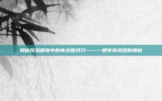 揭秘反恐精英中的青龙偃月刀——一把传奇武器的奥秘