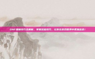 DNF爆破技巧全解析，掌握这些技巧，让你在游戏世界中更加出色！