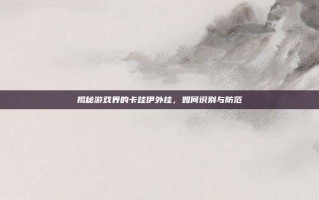 揭秘游戏界的卡哇伊外挂，如何识别与防范