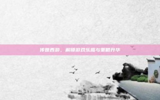 传世西游，解锁游戏乐趣与策略升华