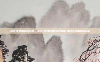 DNF女鬼加点模拟器，从入门到精通的核心指南-dnf女鬼加点模拟器
