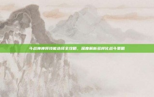 斗战神神将技能选择全攻略，深度解析多样化战斗策略