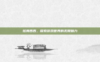 炫舞西西，探索游戏世界的无限魅力