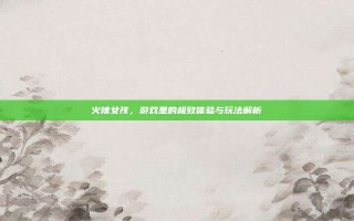 火辣女孩，游戏里的极致体验与玩法解析