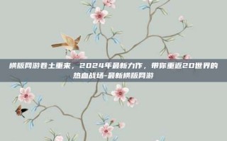 横版网游卷土重来，2024年最新力作，带你重返2D世界的热血战场-最新横版网游