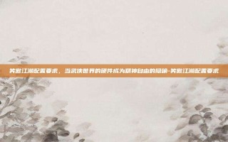 笑傲江湖配置要求，当武侠世界的硬件成为精神自由的隐喻-笑傲江湖配置要求