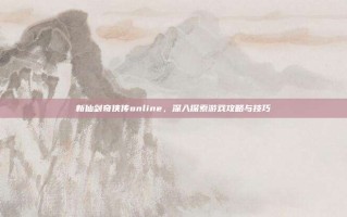 新仙剑奇侠传online，深入探索游戏攻略与技巧