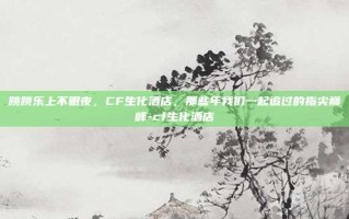 跳跳乐上不眠夜，CF生化酒店，那些年我们一起追过的指尖巅峰-cf生化酒店