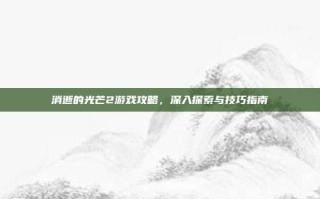 消逝的光芒2游戏攻略，深入探索与技巧指南
