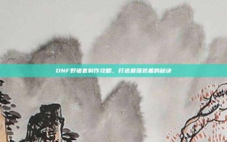 DNF野猪套制作攻略，打造最强装备的秘诀
