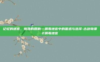 记忆的迷宫，牺牲的回响—捐毒地宫中的困惑与选择-古剑奇谭2捐毒地宫