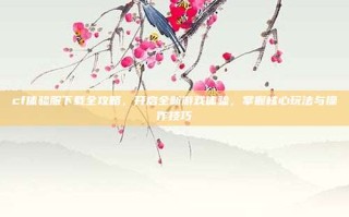 cf体验服下载全攻略，开启全新游戏体验，掌握核心玩法与操作技巧