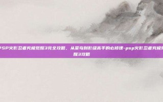 PSP火影忍者究极觉醒3完全攻略，从菜鸟到影级高手的必修课-psp火影忍者究极觉醒3攻略