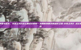 铁壁与怒火，火炬之光2战士加点全解析—从萌新到硬汉的进阶之路-火炬之光2 战士加点