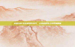 掌握DNF好友度提升技巧，让你的冒险之旅更加顺畅