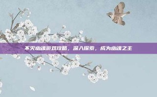 不灭幽魂游戏攻略，深入探索，成为幽魂之主