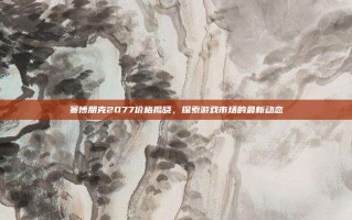 赛博朋克2077价格揭晓，探索游戏市场的最新动态