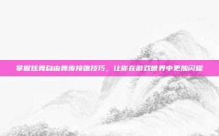 掌握炫舞自由舞步接吻技巧，让你在游戏世界中更加闪耀