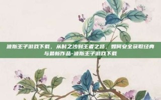 波斯王子游戏下载，从时之沙到王者之路，如何安全获取经典与最新作品-波斯王子游戏下载