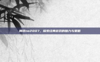 腾讯tm2007，探索经典游戏的魅力与策略