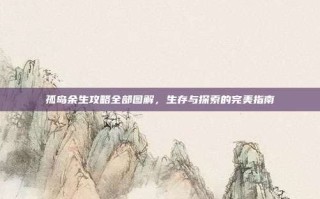 孤岛余生攻略全部图解，生存与探索的完美指南