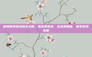 剑侠世界激活码全攻略，激活更高效，玩法更顺畅，畅享游戏乐趣