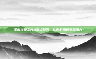 掌握火炬之光2加点技巧，让你的角色更加强大
