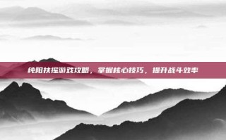 纯阳扶摇游戏攻略，掌握核心技巧，提升战斗效率