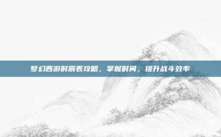 梦幻西游时辰表攻略，掌握时间，提升战斗效率