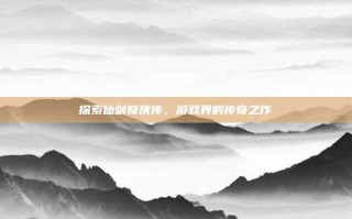 探索仙剑奇侠传，游戏界的传奇之作