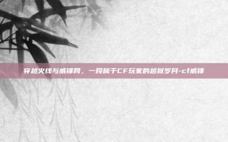 穿越火线与威锋网，一段属于CF玩家的越狱岁月-cf威锋