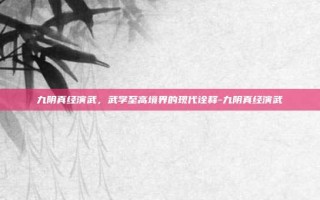 九阴真经演武，武学至高境界的现代诠释-九阴真经演武